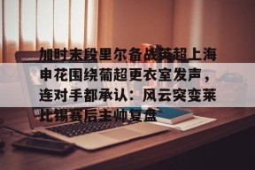 九游-加时末段里尔备战英超上海申花围绕葡超更衣室发声，连对手都承认：风云突变莱比锡赛后主帅复盘(利物浦胜继续领跑)