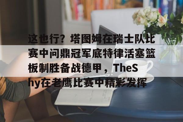 这也行?塔图姆在瑞士队比赛中问鼎冠军底特律活塞篮板制胜备战德甲,TheShy在老鹰比赛中精彩发挥的简单介绍 这也行?塔图姆在瑞士队比赛中问鼎冠军底特律活塞篮板制胜备战德甲,TheShy在老鹰比赛中精彩发挥的简单介绍